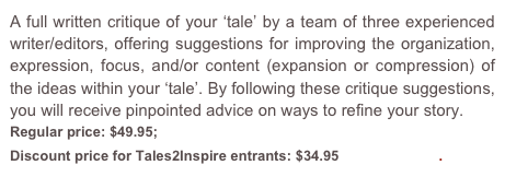 A full written critique of your ‘tale’ by a team of three experienced writer/editors, offering suggestions for improving the organization, expression, focus, and/or content (expansion or compression) of the ideas within your ‘tale’. By following these critique suggestions, you will receive pinpointed advice on ways to refine your story.
Regular price: $49.95; 
Discount price for Tales2Inspire entrants: $34.95  Order Now.