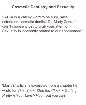 Cosmetic Dentistry and Sexuality
“S-E-X is a catchy word to be sure, says esteemed cosmetic dentist, Dr. Marty Zase, “but I didn’t choose it just to grab your attention. Sexuality is inherently related to our appearance.” 










‘Marty’s’ article is excerpted from a chapter he wrote for Tick, Tock, Stop the Clock ~ Getting Pretty n Your Lunch Hour, but you can read it here for free.